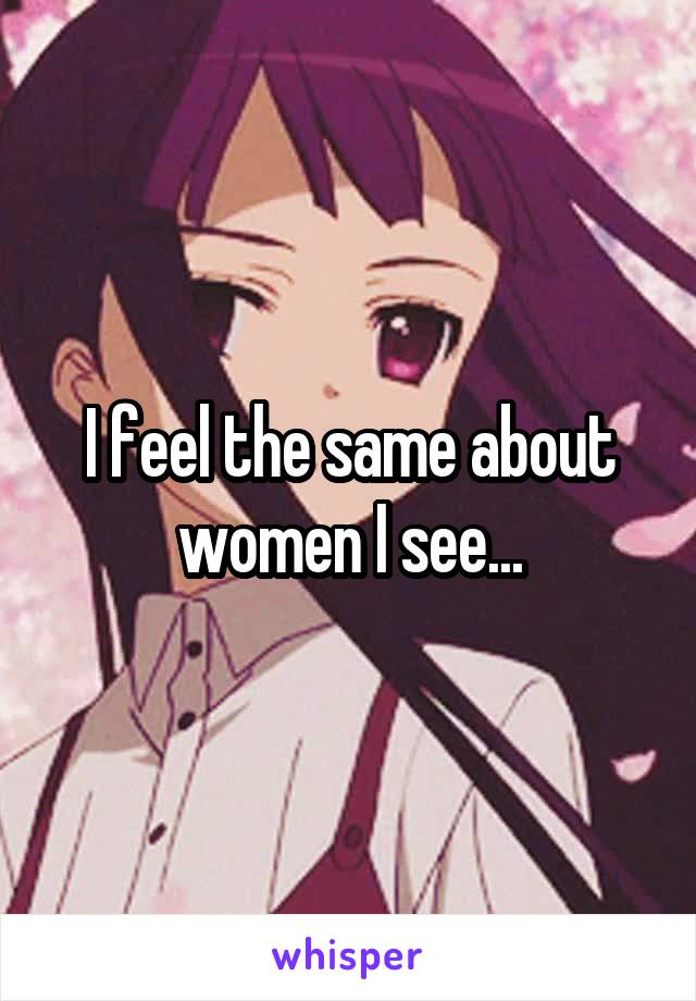 I feel the same about women I see...