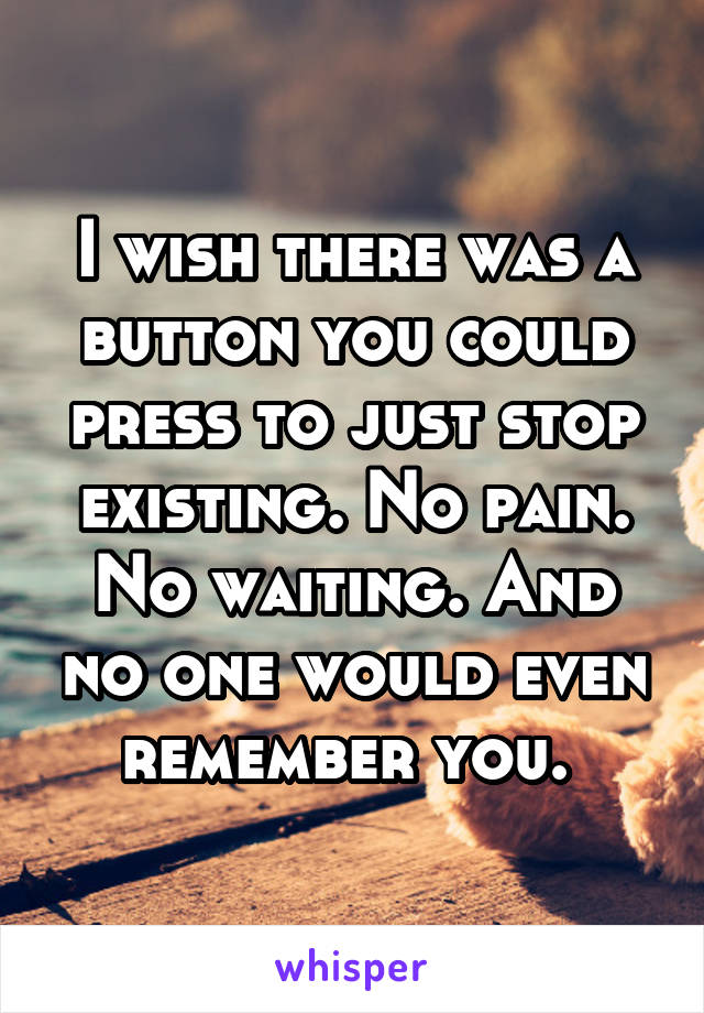 I wish there was a button you could press to just stop existing. No pain. No waiting. And no one would even remember you. 