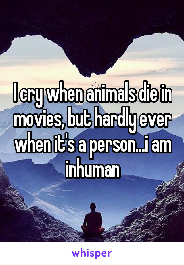 I cry when animals die in movies, but hardly ever when it's a person...i am inhuman