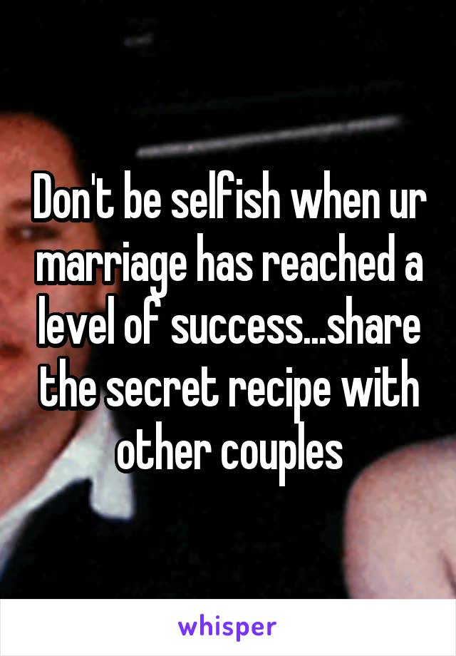 Don't be selfish when ur marriage has reached a level of success...share the secret recipe with other couples
