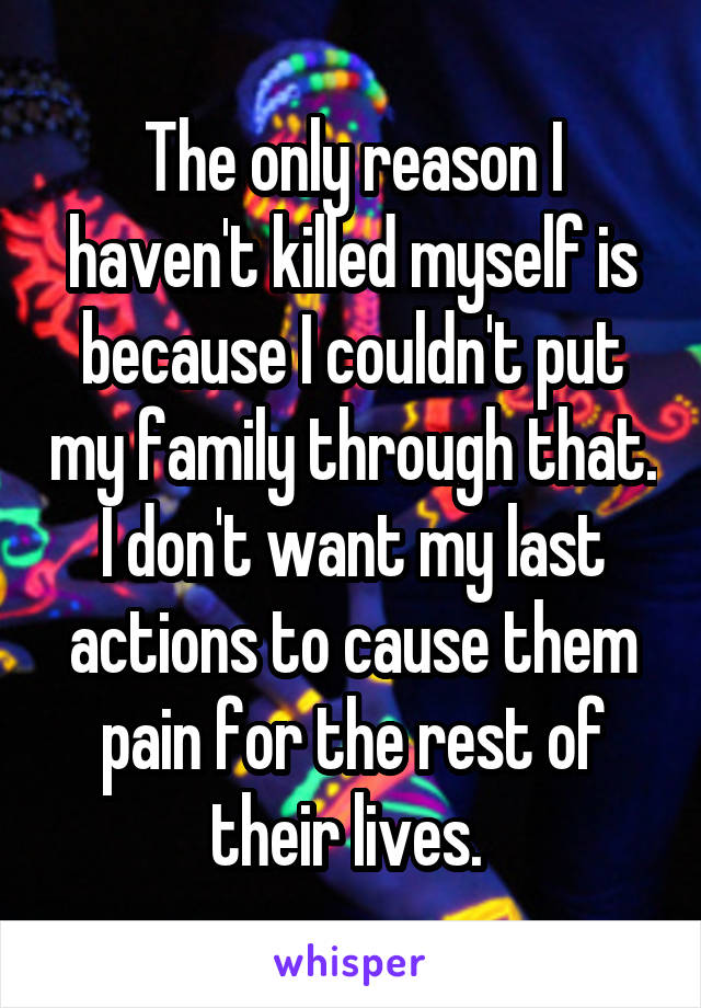 The only reason I haven't killed myself is because I couldn't put my family through that. I don't want my last actions to cause them pain for the rest of their lives. 