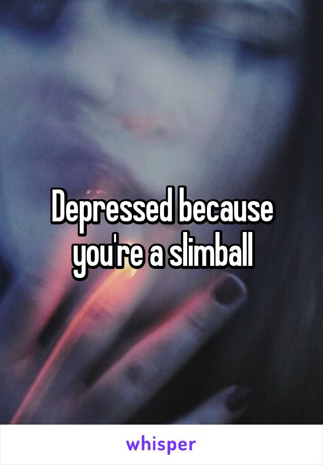 Depressed because you're a slimball