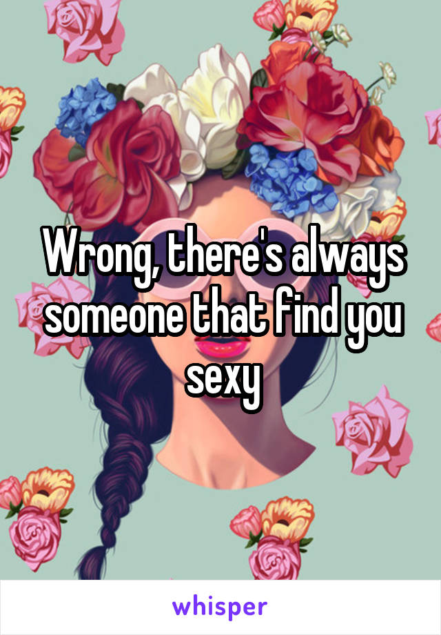 Wrong, there's always someone that find you sexy