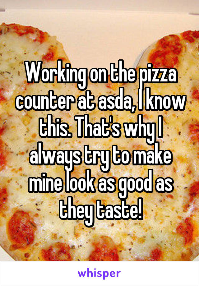 Working on the pizza counter at asda, I know this. That's why I always try to make mine look as good as they taste!