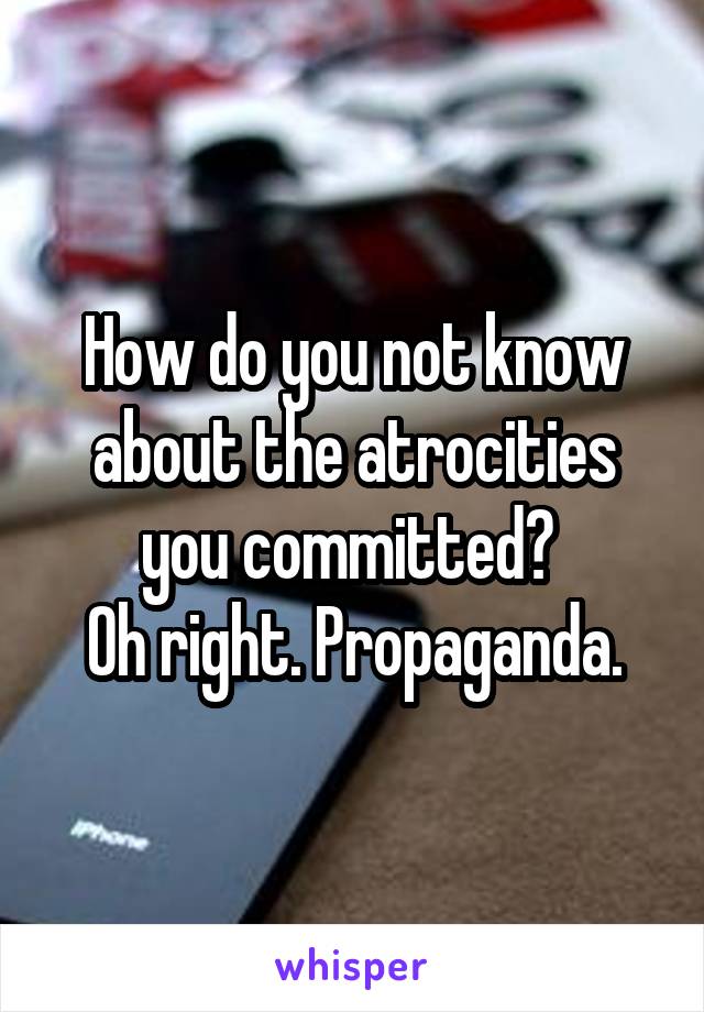 How do you not know about the atrocities you committed? 
Oh right. Propaganda.