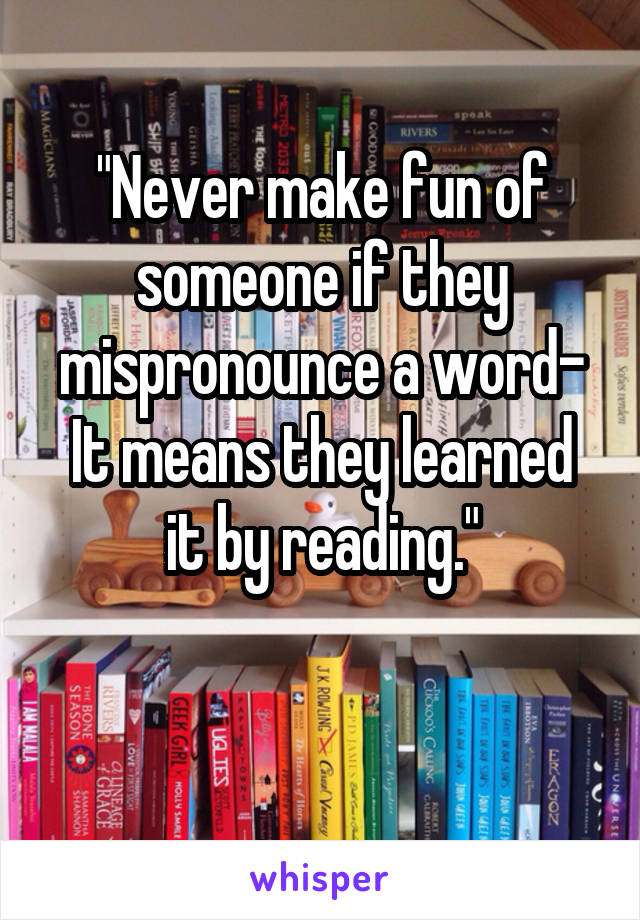 "Never make fun of someone if they mispronounce a word-
It means they learned it by reading."

