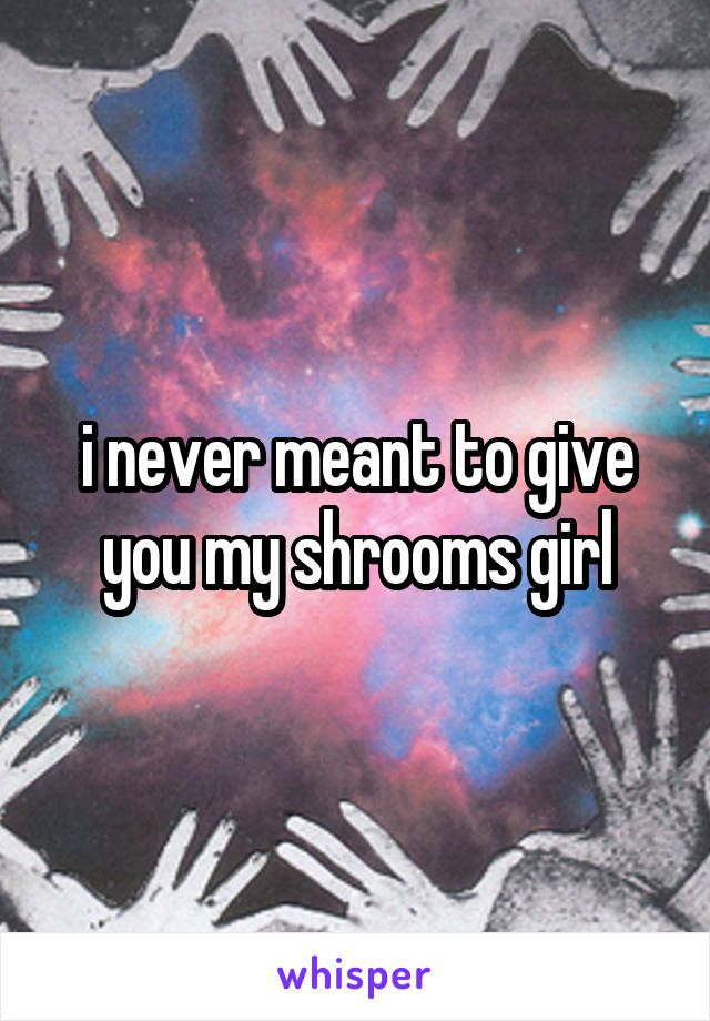 i never meant to give you my shrooms girl