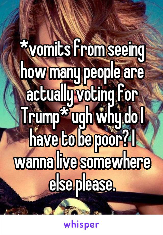 *vomits from seeing how many people are actually voting for Trump* ugh why do I have to be poor? I wanna live somewhere else please.