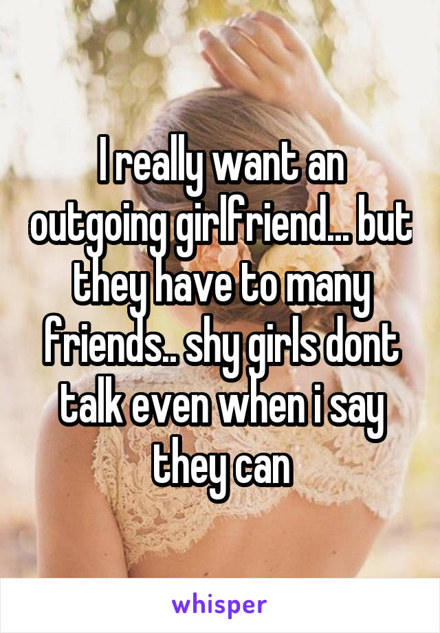 I really want an outgoing girlfriend... but they have to many friends.. shy girls dont talk even when i say they can