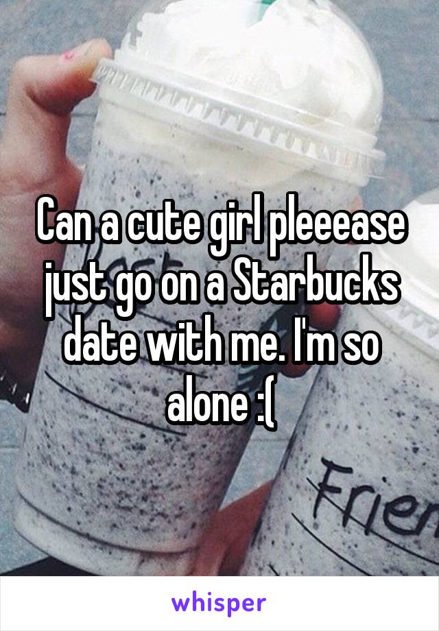 Can a cute girl pleeease just go on a Starbucks date with me. I'm so alone :(