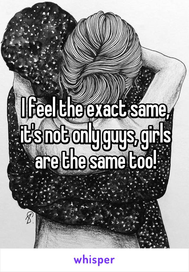 I feel the exact same, it's not only guys, girls are the same too!