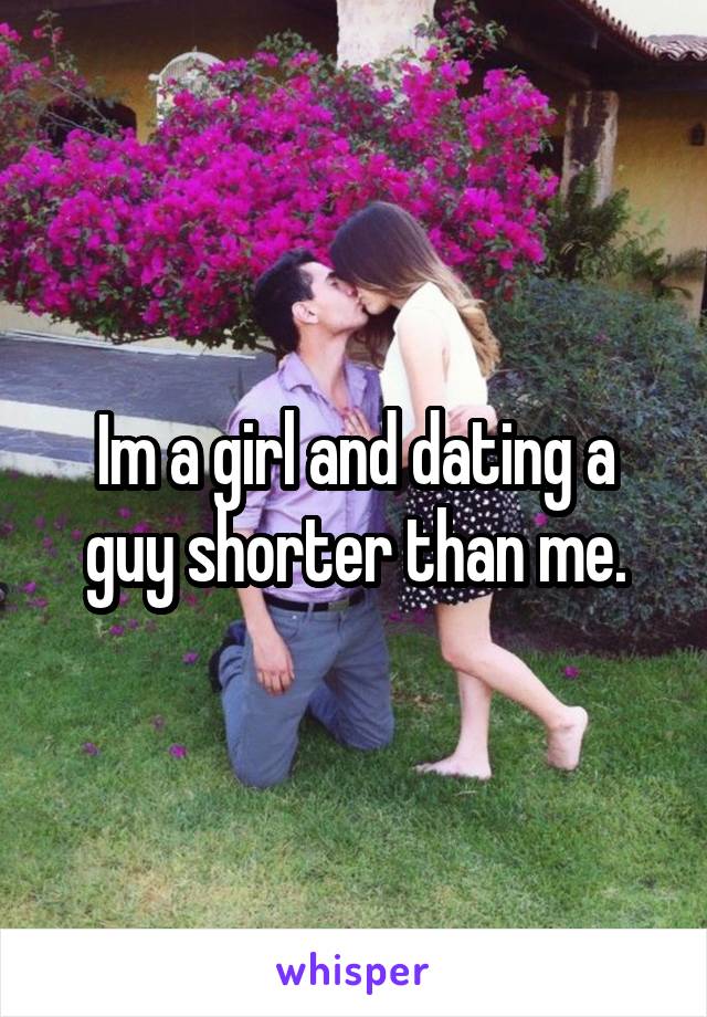 Im a girl and dating a guy shorter than me.