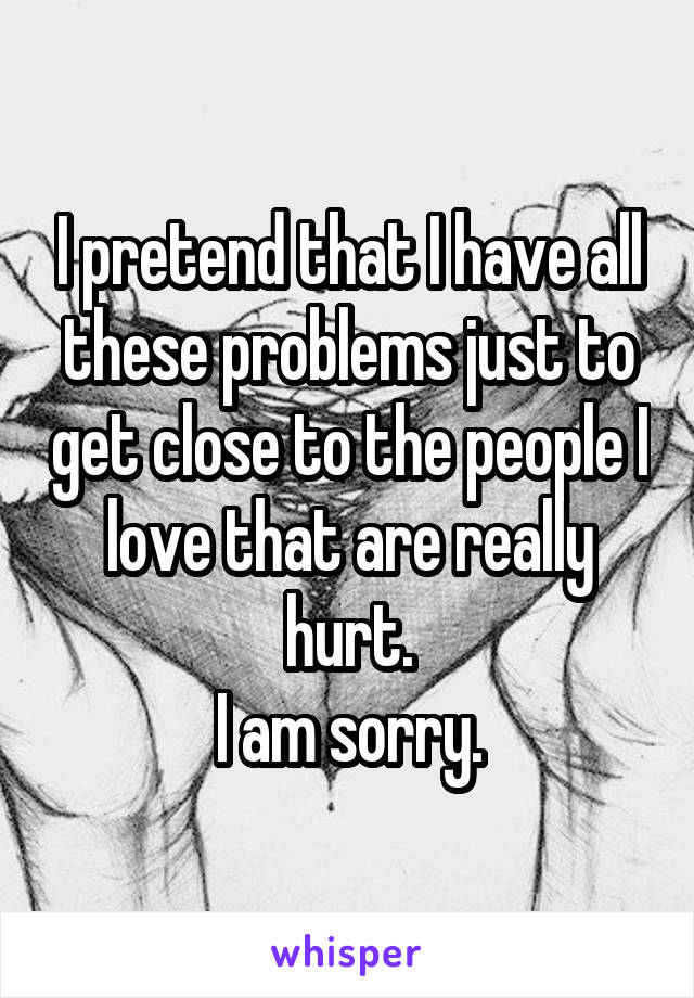 I pretend that I have all these problems just to get close to the people I love that are really hurt.
I am sorry.