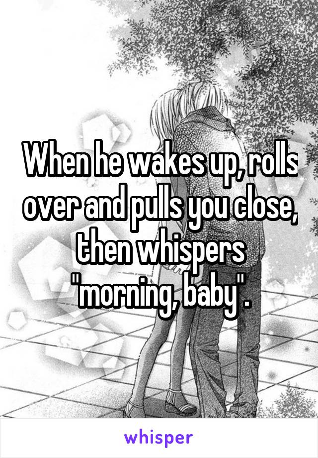 When he wakes up, rolls over and pulls you close, then whispers "morning, baby".