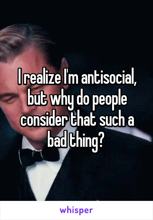 I realize I'm antisocial, but why do people consider that such a bad thing? 