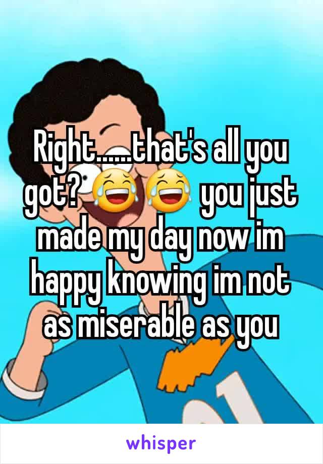 Right......that's all you got? 😂😂 you just made my day now im happy knowing im not as miserable as you