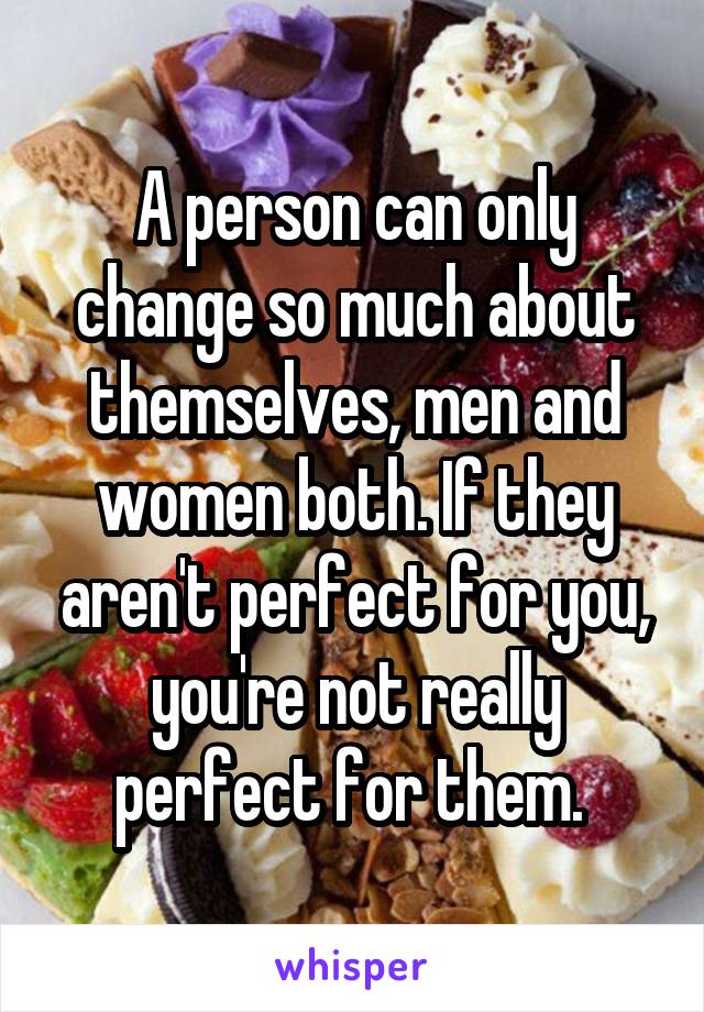 A person can only change so much about themselves, men and women both. If they aren't perfect for you, you're not really perfect for them. 