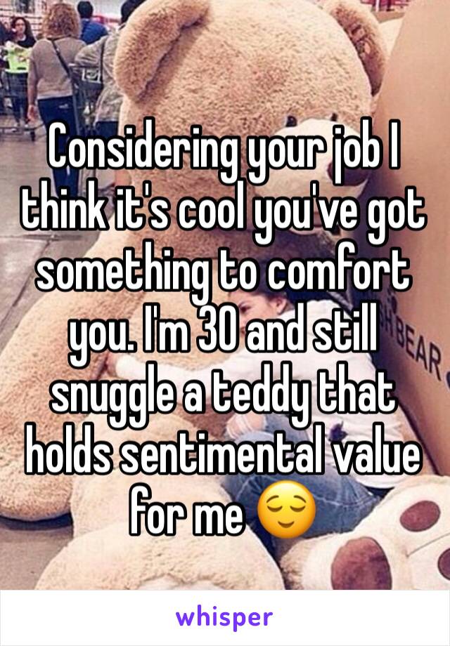 Considering your job I think it's cool you've got something to comfort you. I'm 30 and still snuggle a teddy that holds sentimental value for me 😌
