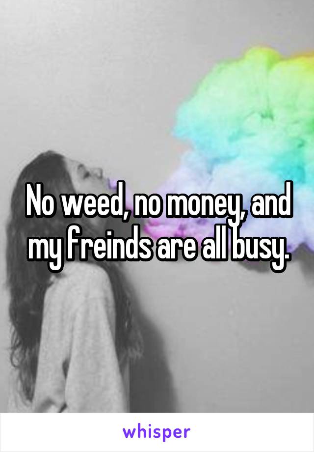 No weed, no money, and my freinds are all busy.