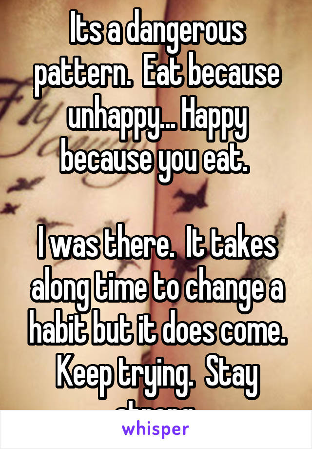 Its a dangerous pattern.  Eat because unhappy... Happy because you eat. 

I was there.  It takes along time to change a habit but it does come. Keep trying.  Stay strong 