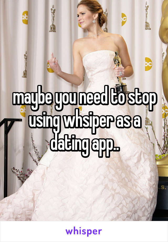 maybe you need to stop using whsiper as a dating app..