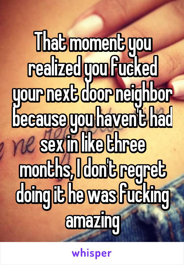 That moment you realized you fucked your next door neighbor because you haven't had sex in like three months, I don't regret doing it he was fucking amazing