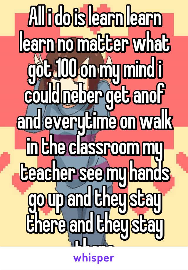 All i do is learn learn learn no matter what got 100 on my mind i could neber get anof and everytime on walk in the classroom my teacher see my hands go up and they stay there and they stay there