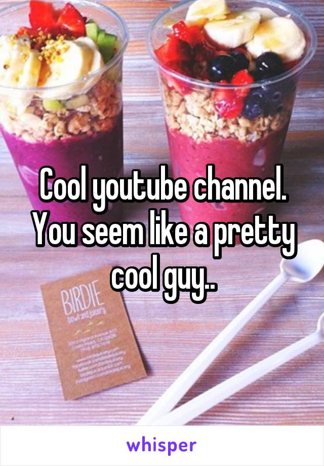 Cool youtube channel. You seem like a pretty cool guy..