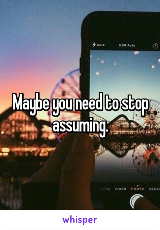 Maybe you need to stop assuming.