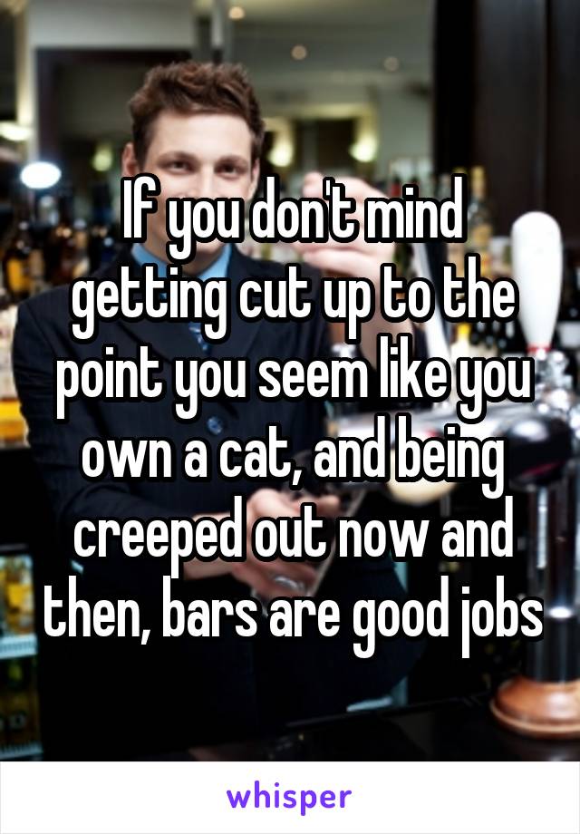 If you don't mind getting cut up to the point you seem like you own a cat, and being creeped out now and then, bars are good jobs