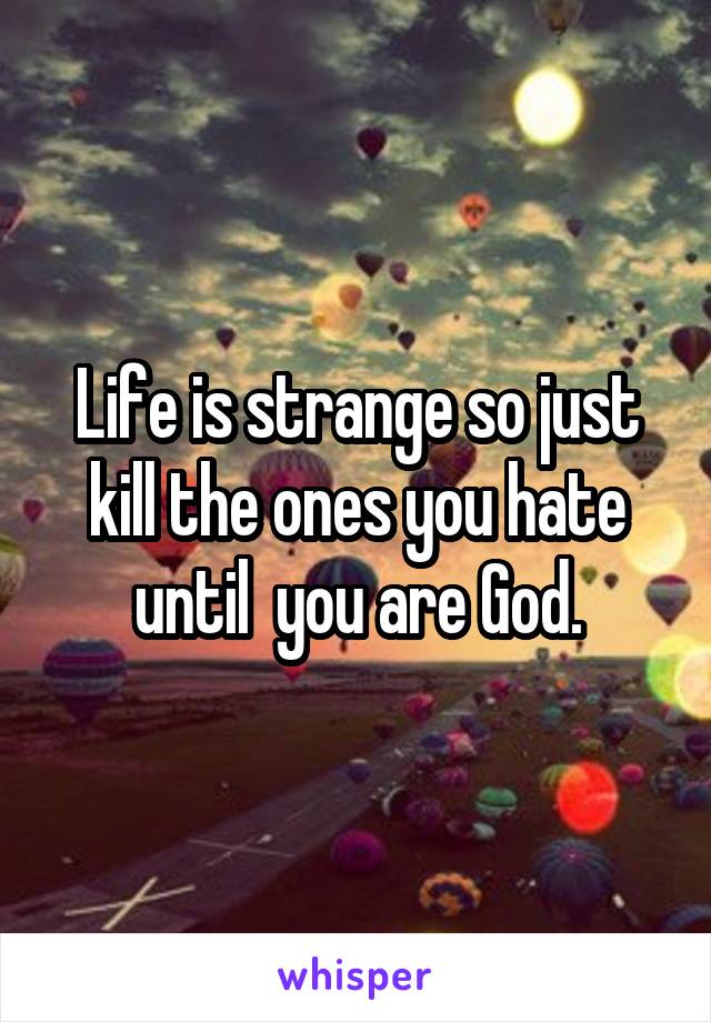 Life is strange so just kill the ones you hate until  you are God.