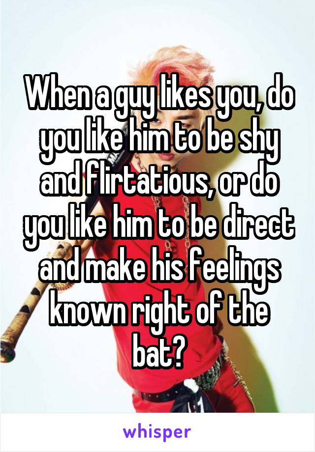 When a guy likes you, do you like him to be shy and flirtatious, or do you like him to be direct and make his feelings known right of the bat?