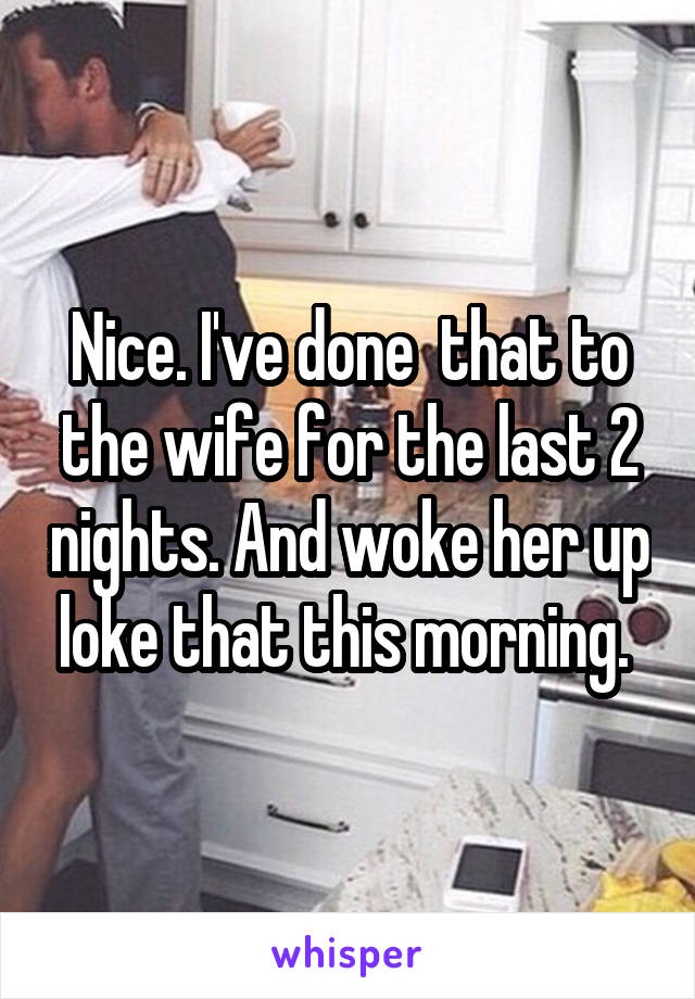 Nice. I've done  that to the wife for the last 2 nights. And woke her up loke that this morning. 
