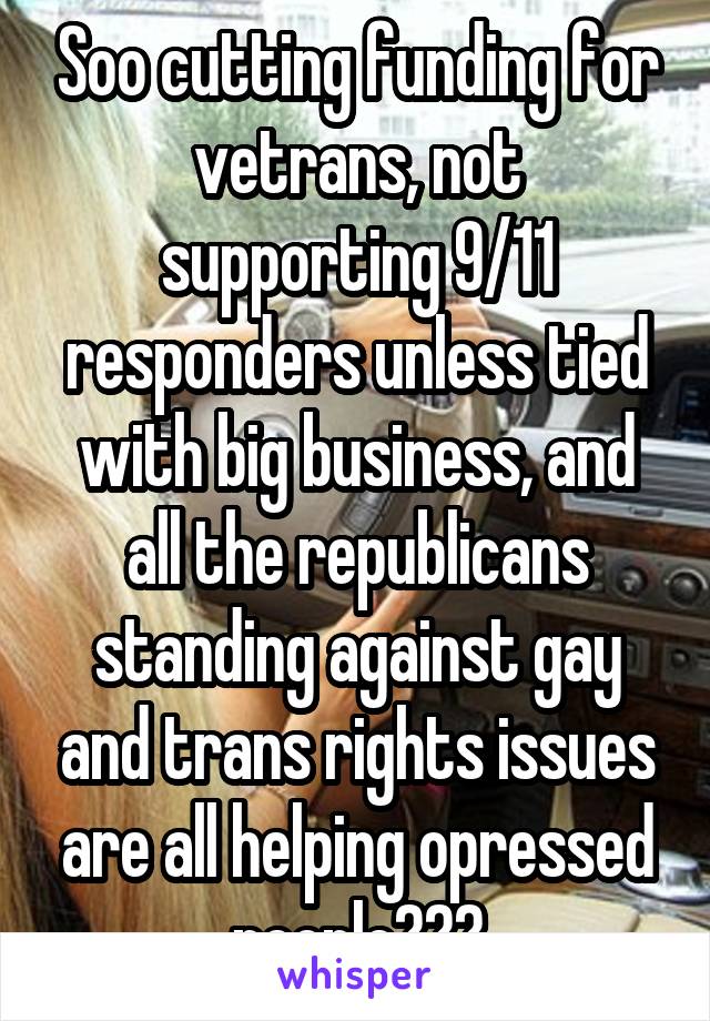Soo cutting funding for vetrans, not supporting 9/11 responders unless tied with big business, and all the republicans standing against gay and trans rights issues are all helping opressed people???