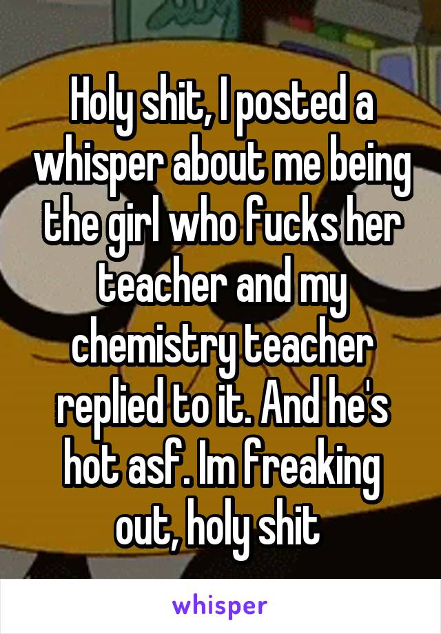 Holy shit, I posted a whisper about me being the girl who fucks her teacher and my chemistry teacher replied to it. And he's hot asf. Im freaking out, holy shit 