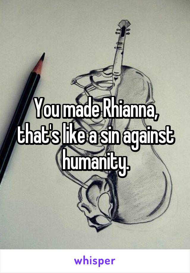 You made Rhianna, that's like a sin against humanity.