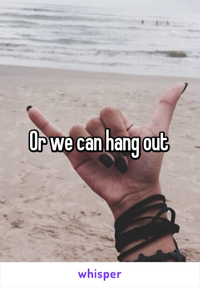 Or we can hang out 