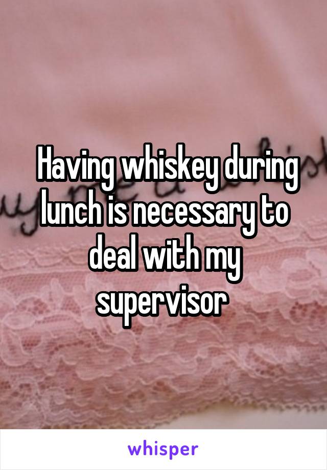  Having whiskey during lunch is necessary to deal with my supervisor 