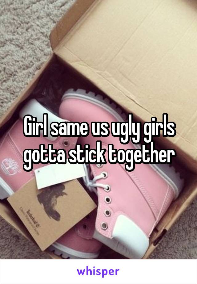 Girl same us ugly girls gotta stick together