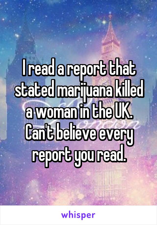 I read a report that stated marijuana killed a woman in the UK. Can't believe every report you read.