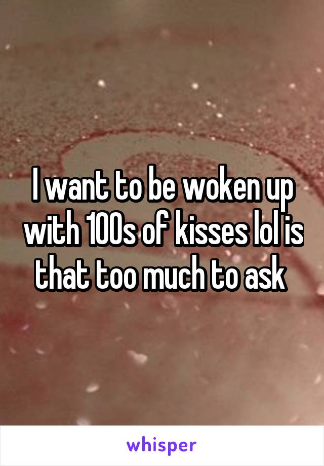 I want to be woken up with 100s of kisses lol is that too much to ask 