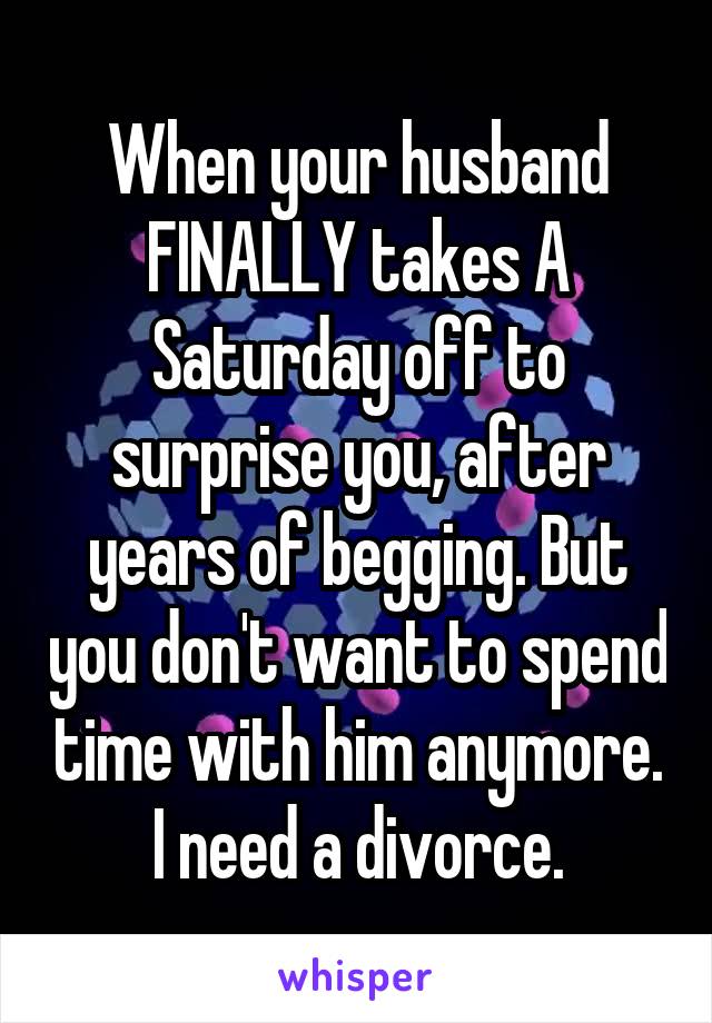When your husband FINALLY takes A Saturday off to surprise you, after years of begging. But you don't want to spend time with him anymore. I need a divorce.
