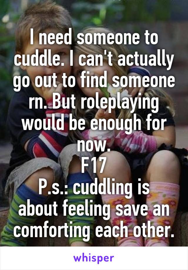 I need someone to cuddle. I can't actually go out to find someone rn. But roleplaying would be enough for now.
F17
P.s.: cuddling is about feeling save an comforting each other.