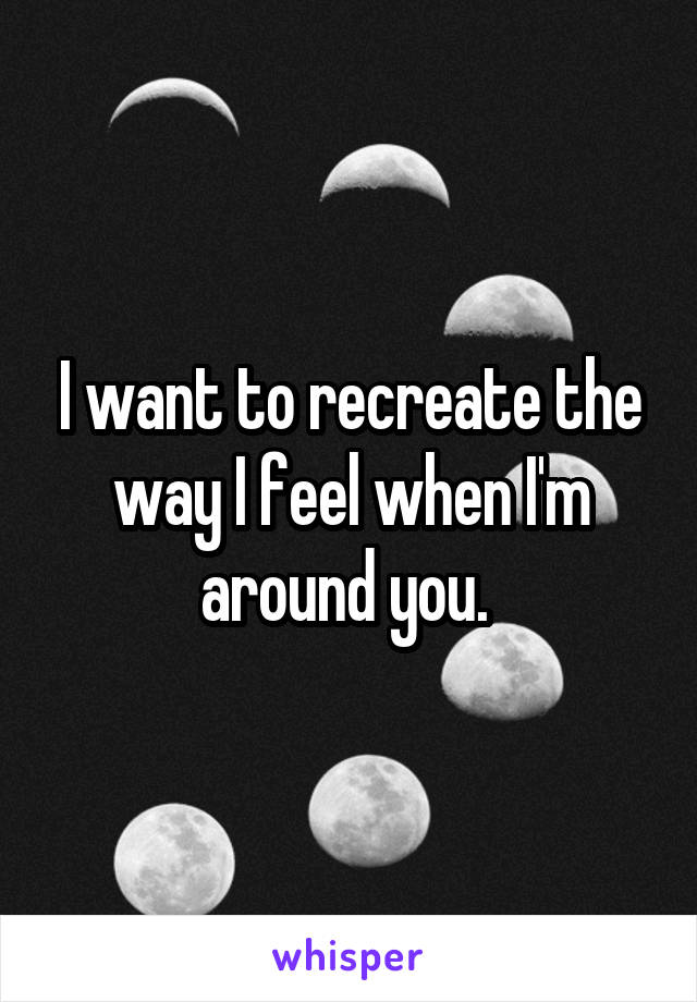 I want to recreate the way I feel when I'm around you. 