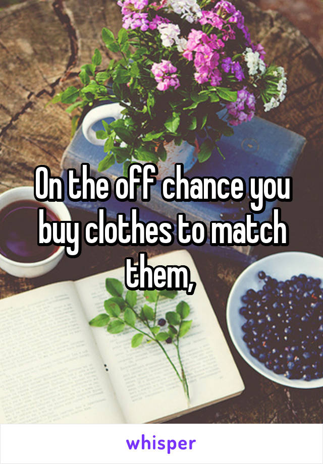 On the off chance you buy clothes to match them, 