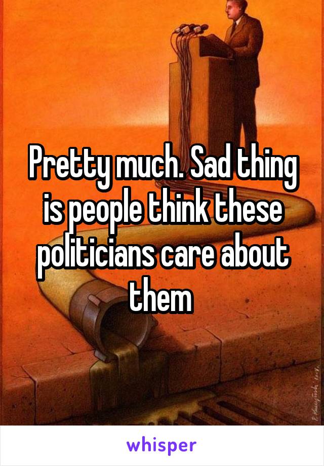 Pretty much. Sad thing is people think these politicians care about them 