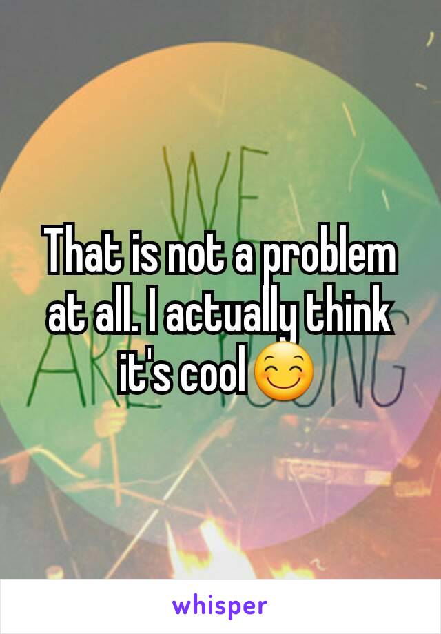 That is not a problem at all. I actually think it's cool😊