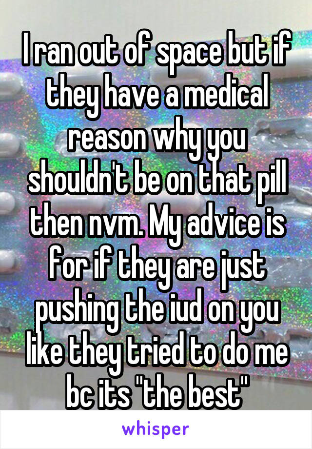 I ran out of space but if they have a medical reason why you shouldn't be on that pill then nvm. My advice is for if they are just pushing the iud on you like they tried to do me bc its "the best"