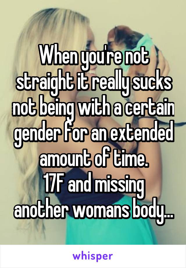When you're not straight it really sucks not being with a certain gender for an extended amount of time.
17F and missing another womans body...