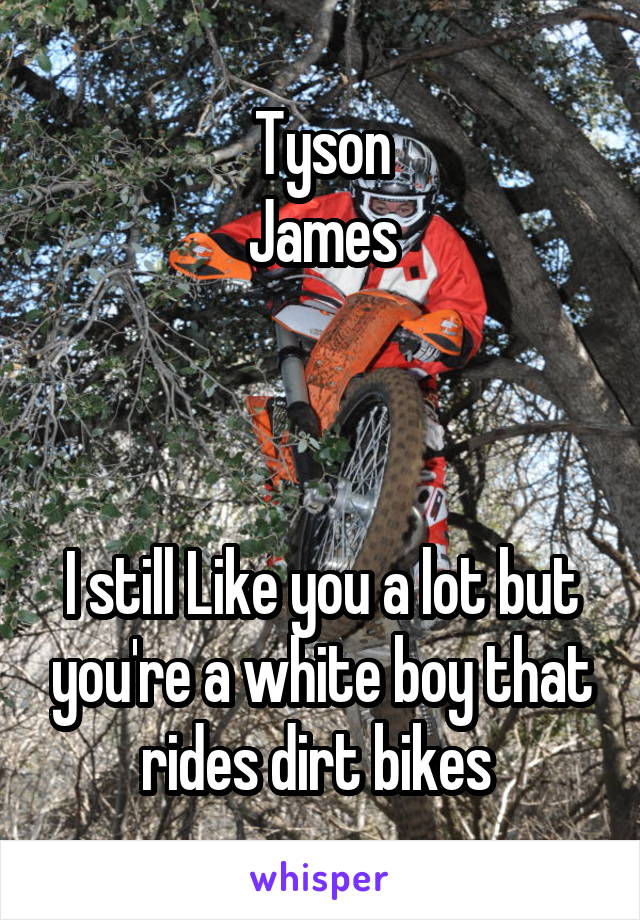 Tyson
James



I still Like you a lot but you're a white boy that rides dirt bikes 